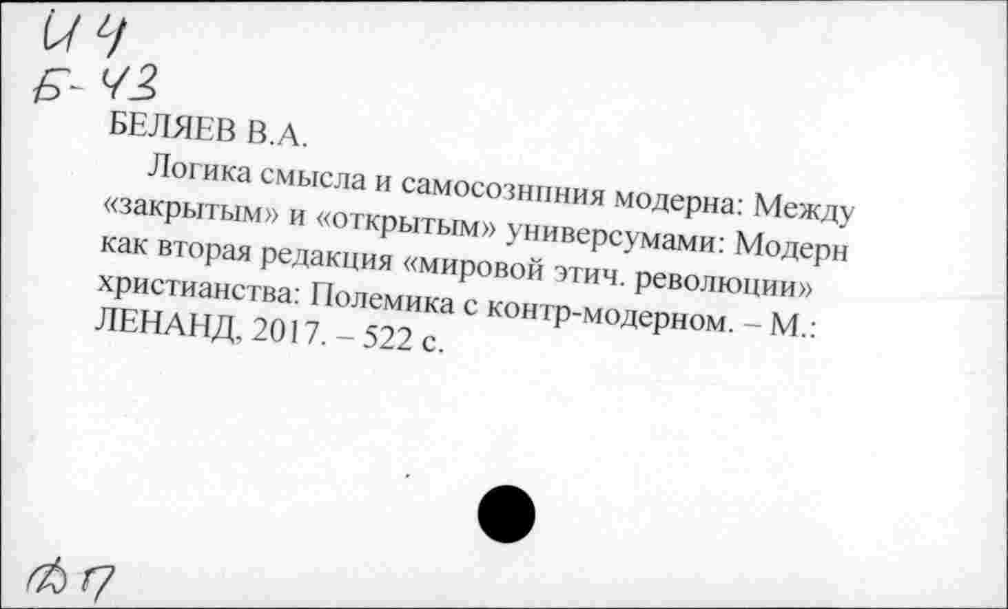 ﻿БЕЛЯЕВ В.А.
Логика смысла и самосознпния модерна: Между «закрытым» и «открытым» универсумами: Модерн как вторая редакция «мировой этим, революции» христианства: Полемика с контр-модерном. - М.: ЛЕНАНД. 2017.-522 с.